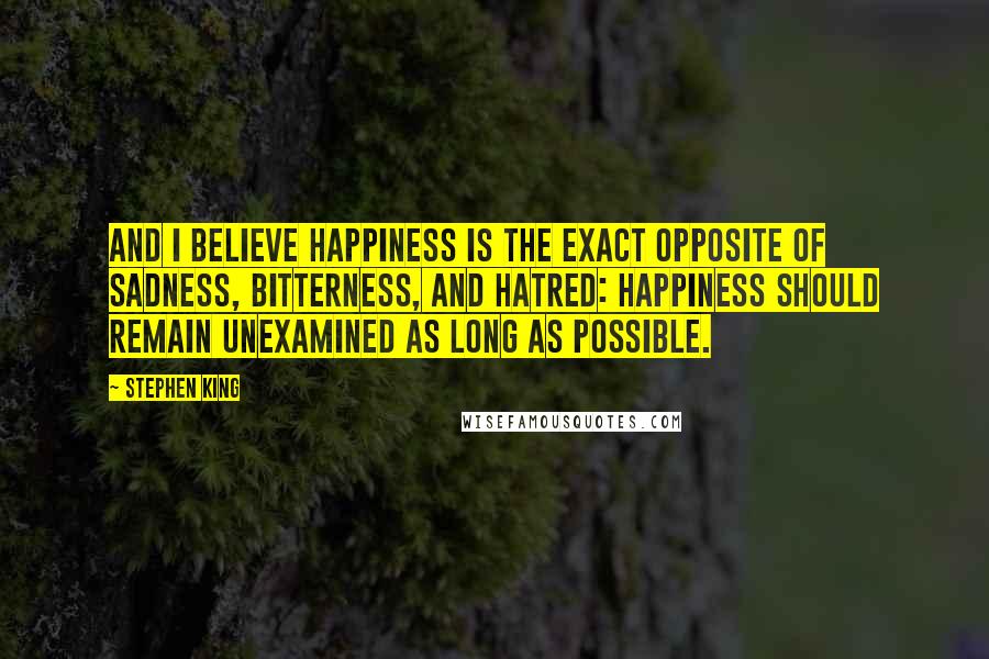 Stephen King Quotes: And I believe happiness is the exact opposite of sadness, bitterness, and hatred: happiness should remain unexamined as long as possible.