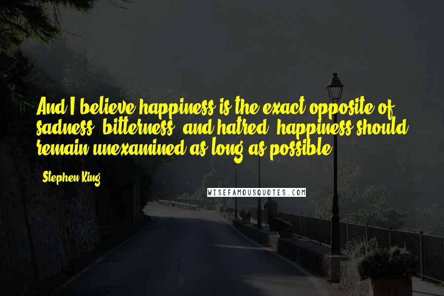 Stephen King Quotes: And I believe happiness is the exact opposite of sadness, bitterness, and hatred: happiness should remain unexamined as long as possible.