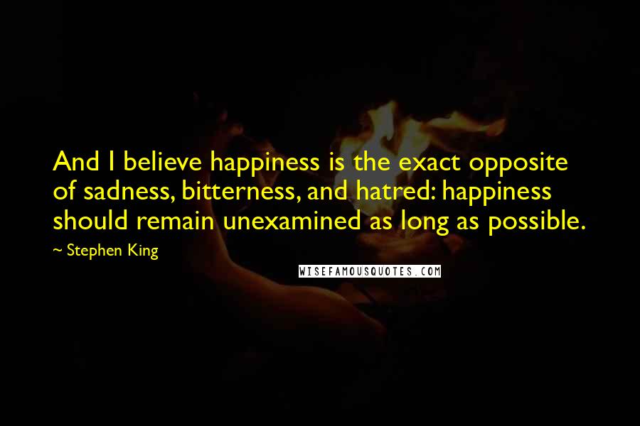 Stephen King Quotes: And I believe happiness is the exact opposite of sadness, bitterness, and hatred: happiness should remain unexamined as long as possible.