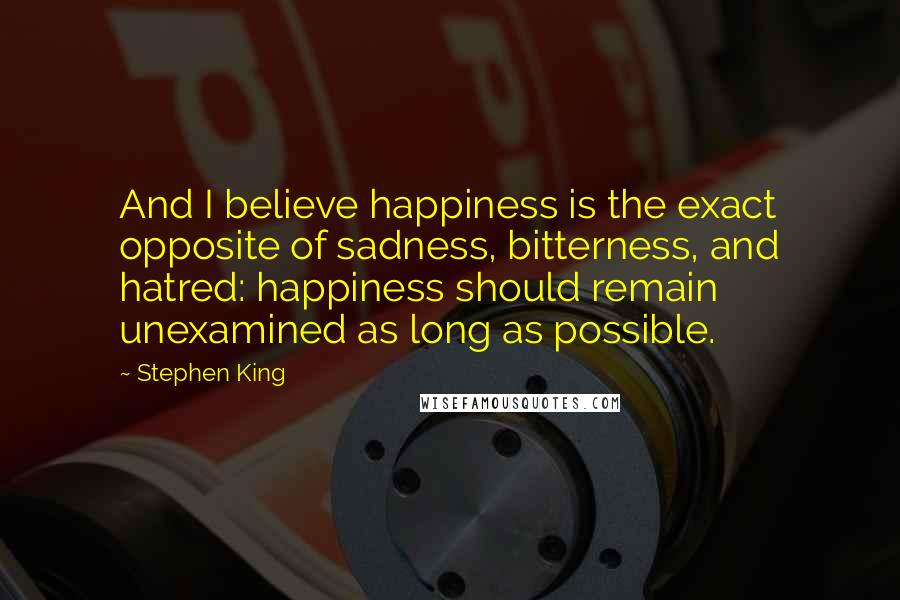 Stephen King Quotes: And I believe happiness is the exact opposite of sadness, bitterness, and hatred: happiness should remain unexamined as long as possible.