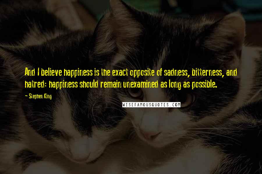 Stephen King Quotes: And I believe happiness is the exact opposite of sadness, bitterness, and hatred: happiness should remain unexamined as long as possible.