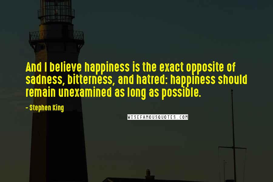 Stephen King Quotes: And I believe happiness is the exact opposite of sadness, bitterness, and hatred: happiness should remain unexamined as long as possible.