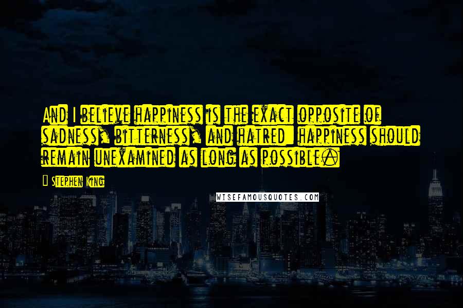 Stephen King Quotes: And I believe happiness is the exact opposite of sadness, bitterness, and hatred: happiness should remain unexamined as long as possible.