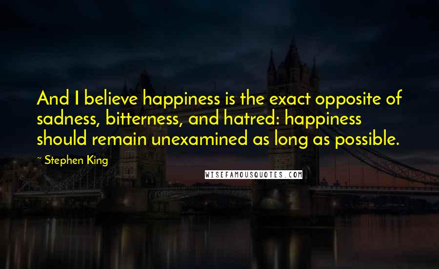 Stephen King Quotes: And I believe happiness is the exact opposite of sadness, bitterness, and hatred: happiness should remain unexamined as long as possible.