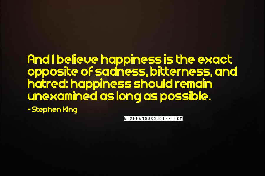 Stephen King Quotes: And I believe happiness is the exact opposite of sadness, bitterness, and hatred: happiness should remain unexamined as long as possible.