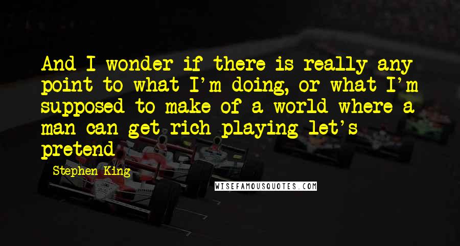 Stephen King Quotes: And I wonder if there is really any point to what I'm doing, or what I'm supposed to make of a world where a man can get rich playing let's pretend