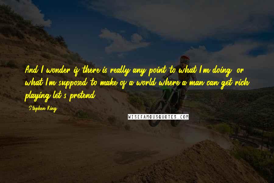 Stephen King Quotes: And I wonder if there is really any point to what I'm doing, or what I'm supposed to make of a world where a man can get rich playing let's pretend