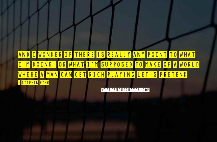Stephen King Quotes: And I wonder if there is really any point to what I'm doing, or what I'm supposed to make of a world where a man can get rich playing let's pretend