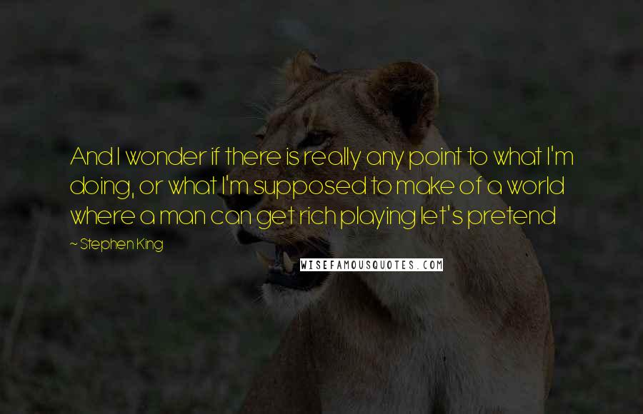Stephen King Quotes: And I wonder if there is really any point to what I'm doing, or what I'm supposed to make of a world where a man can get rich playing let's pretend