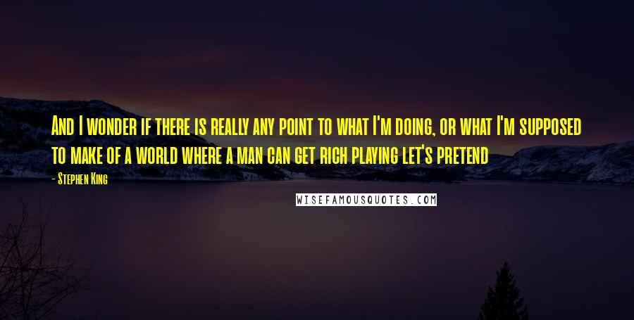 Stephen King Quotes: And I wonder if there is really any point to what I'm doing, or what I'm supposed to make of a world where a man can get rich playing let's pretend