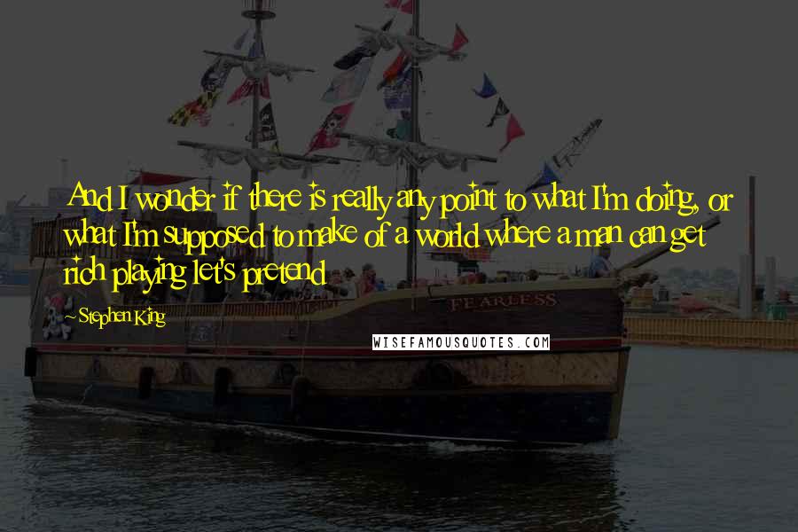 Stephen King Quotes: And I wonder if there is really any point to what I'm doing, or what I'm supposed to make of a world where a man can get rich playing let's pretend