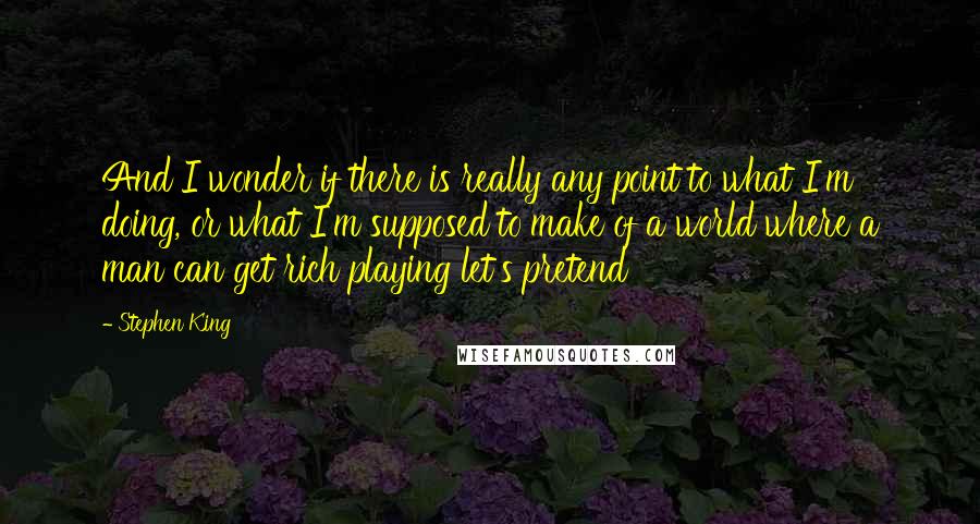 Stephen King Quotes: And I wonder if there is really any point to what I'm doing, or what I'm supposed to make of a world where a man can get rich playing let's pretend