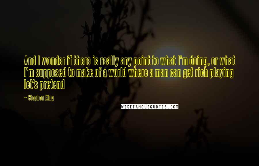 Stephen King Quotes: And I wonder if there is really any point to what I'm doing, or what I'm supposed to make of a world where a man can get rich playing let's pretend