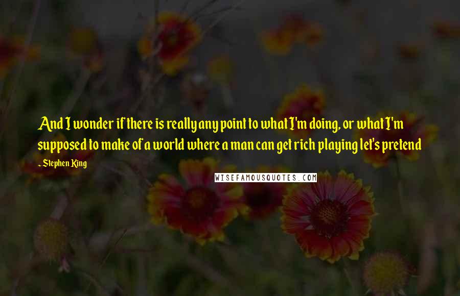 Stephen King Quotes: And I wonder if there is really any point to what I'm doing, or what I'm supposed to make of a world where a man can get rich playing let's pretend