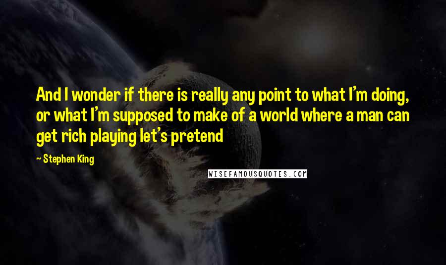 Stephen King Quotes: And I wonder if there is really any point to what I'm doing, or what I'm supposed to make of a world where a man can get rich playing let's pretend