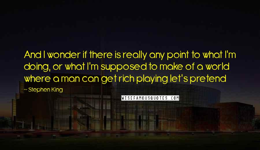 Stephen King Quotes: And I wonder if there is really any point to what I'm doing, or what I'm supposed to make of a world where a man can get rich playing let's pretend