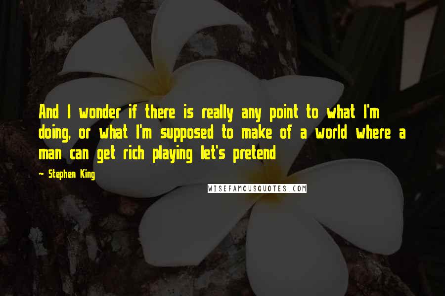 Stephen King Quotes: And I wonder if there is really any point to what I'm doing, or what I'm supposed to make of a world where a man can get rich playing let's pretend