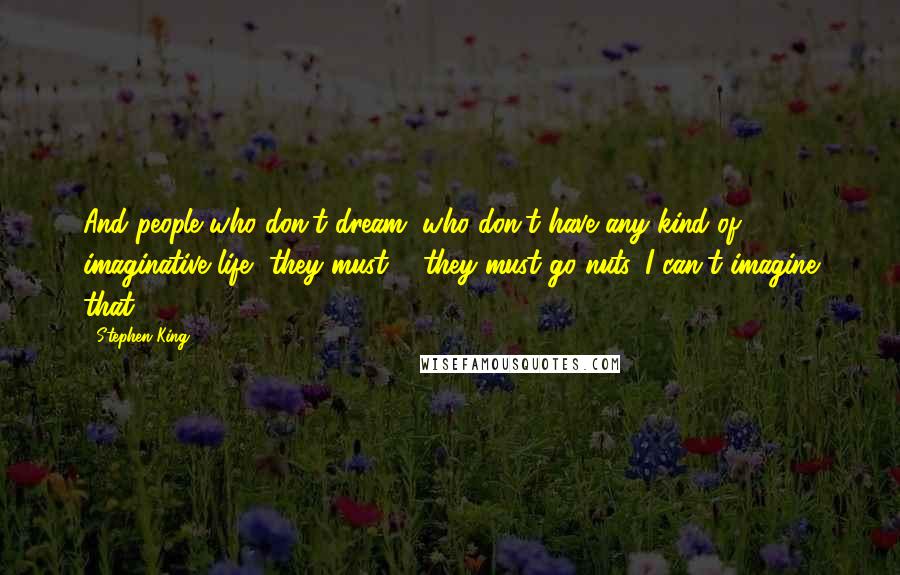 Stephen King Quotes: And people who don't dream, who don't have any kind of imaginative life, they must ... they must go nuts. I can't imagine that.