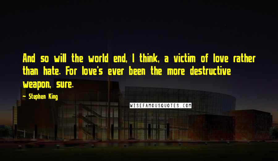 Stephen King Quotes: And so will the world end, I think, a victim of love rather than hate. For love's ever been the more destructive weapon, sure.