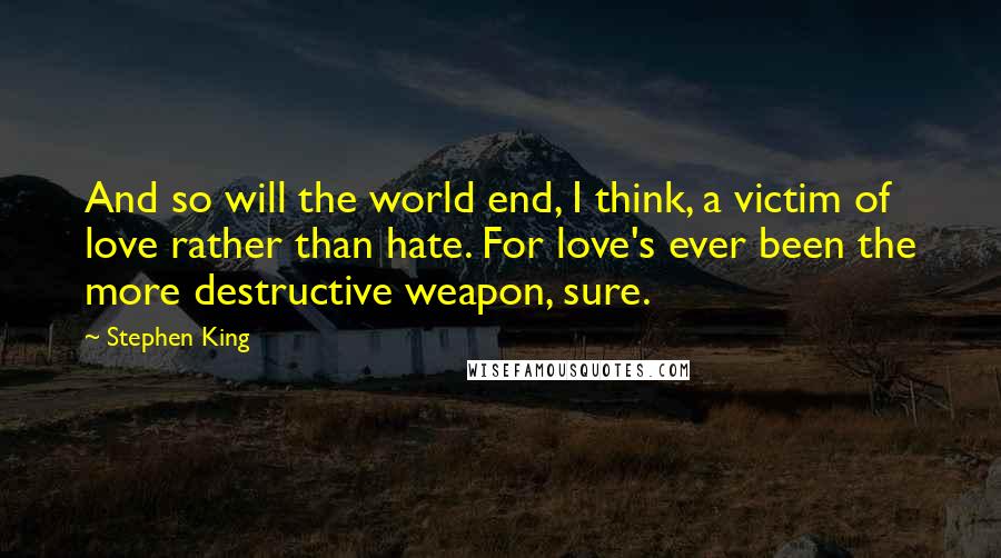 Stephen King Quotes: And so will the world end, I think, a victim of love rather than hate. For love's ever been the more destructive weapon, sure.