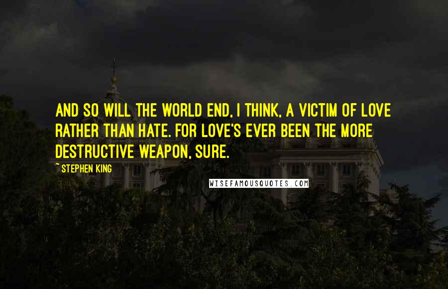Stephen King Quotes: And so will the world end, I think, a victim of love rather than hate. For love's ever been the more destructive weapon, sure.