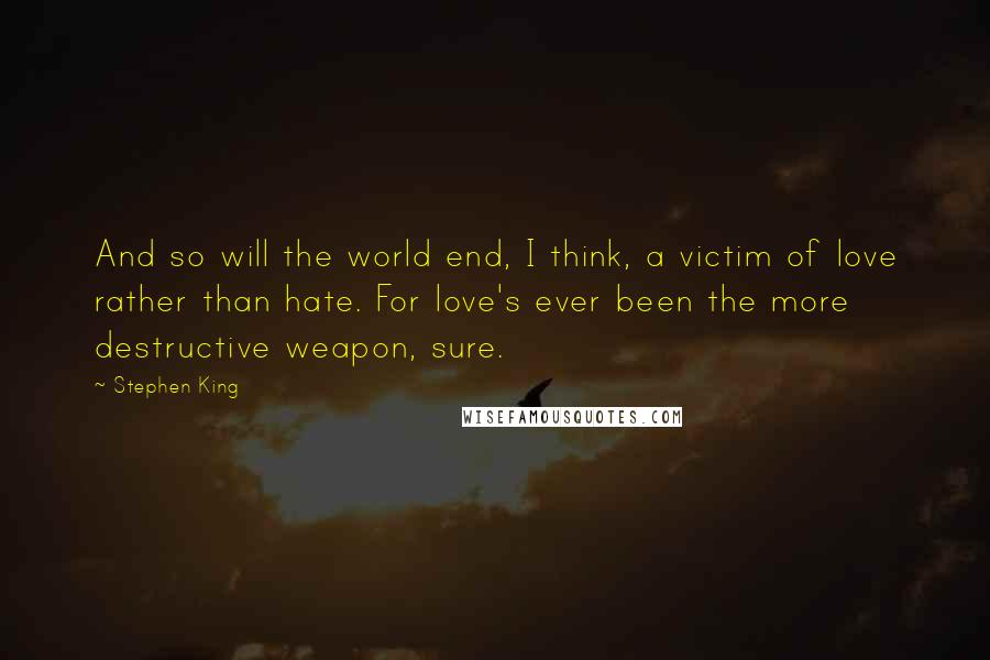 Stephen King Quotes: And so will the world end, I think, a victim of love rather than hate. For love's ever been the more destructive weapon, sure.