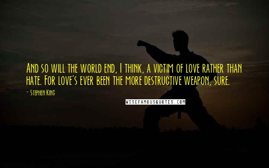 Stephen King Quotes: And so will the world end, I think, a victim of love rather than hate. For love's ever been the more destructive weapon, sure.