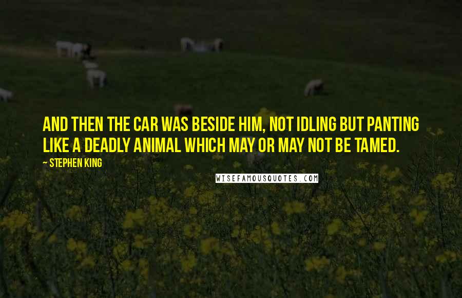 Stephen King Quotes: And then the car was beside him, not idling but panting like a deadly animal which may or may not be tamed.