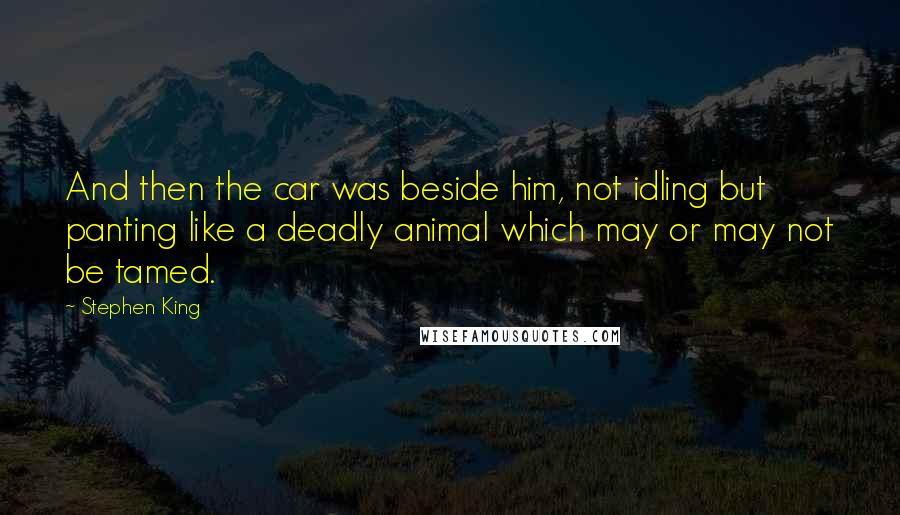 Stephen King Quotes: And then the car was beside him, not idling but panting like a deadly animal which may or may not be tamed.