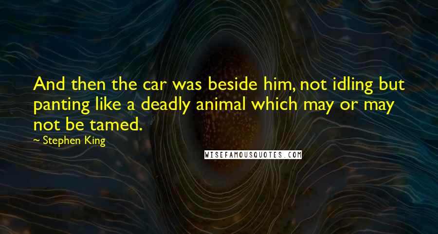 Stephen King Quotes: And then the car was beside him, not idling but panting like a deadly animal which may or may not be tamed.