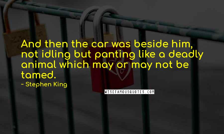 Stephen King Quotes: And then the car was beside him, not idling but panting like a deadly animal which may or may not be tamed.