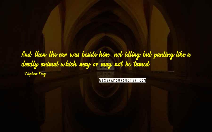 Stephen King Quotes: And then the car was beside him, not idling but panting like a deadly animal which may or may not be tamed.