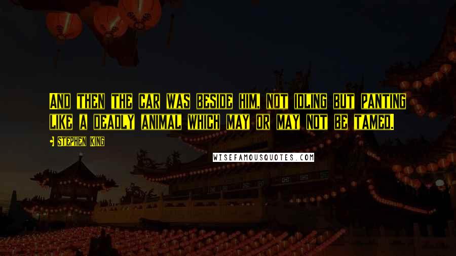 Stephen King Quotes: And then the car was beside him, not idling but panting like a deadly animal which may or may not be tamed.