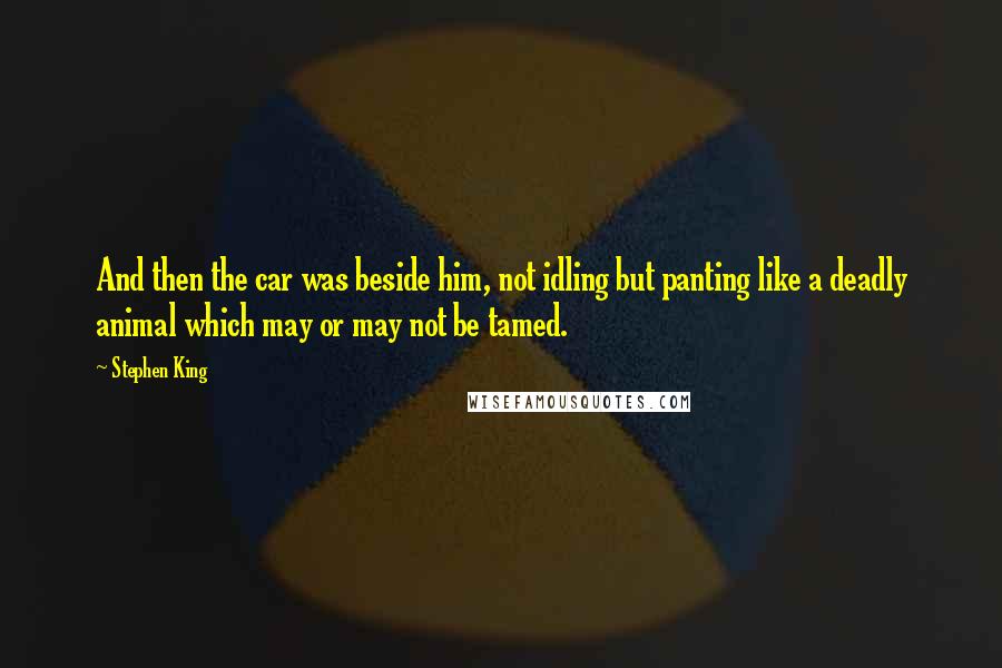 Stephen King Quotes: And then the car was beside him, not idling but panting like a deadly animal which may or may not be tamed.