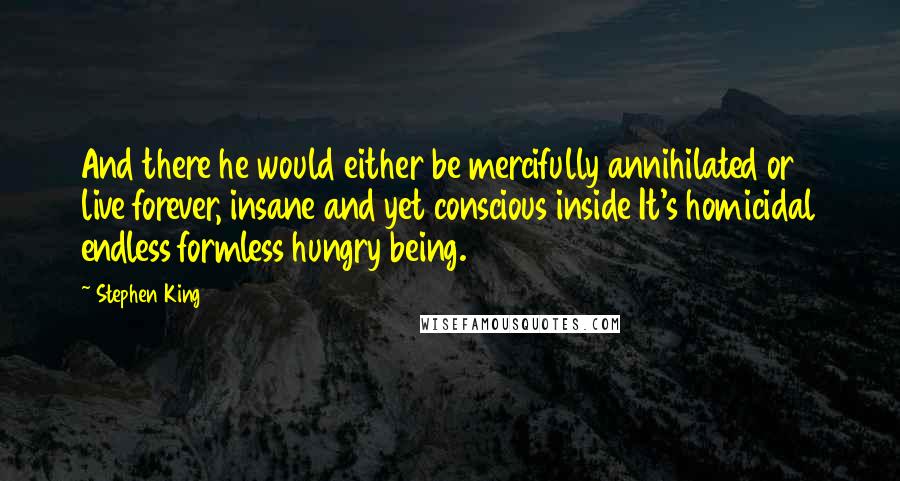 Stephen King Quotes: And there he would either be mercifully annihilated or live forever, insane and yet conscious inside It's homicidal endless formless hungry being.