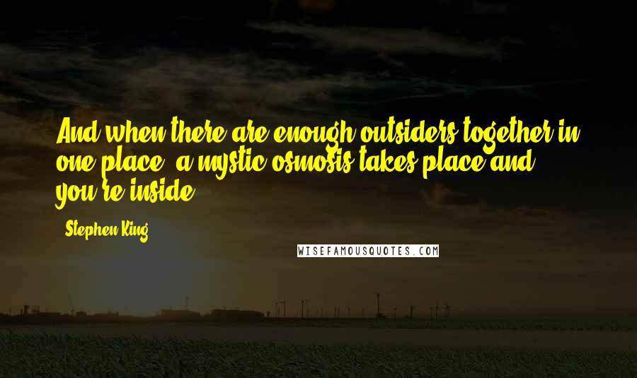 Stephen King Quotes: And when there are enough outsiders together in one place, a mystic osmosis takes place and you're inside.