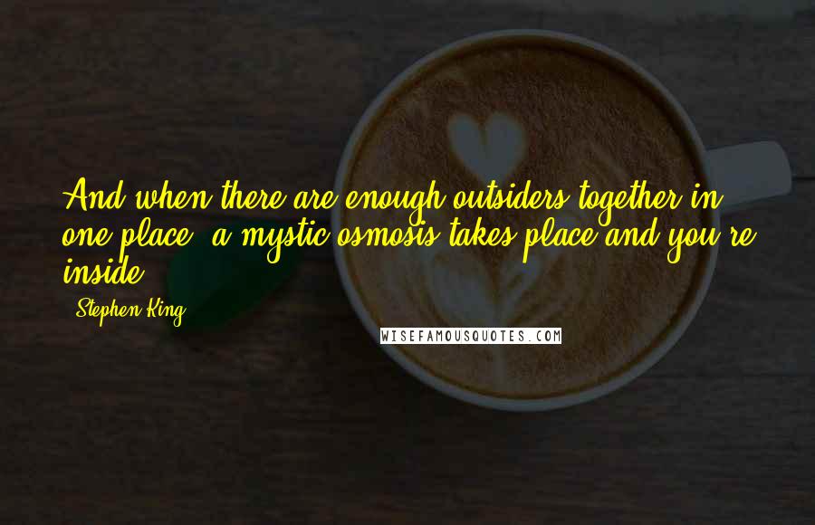 Stephen King Quotes: And when there are enough outsiders together in one place, a mystic osmosis takes place and you're inside.