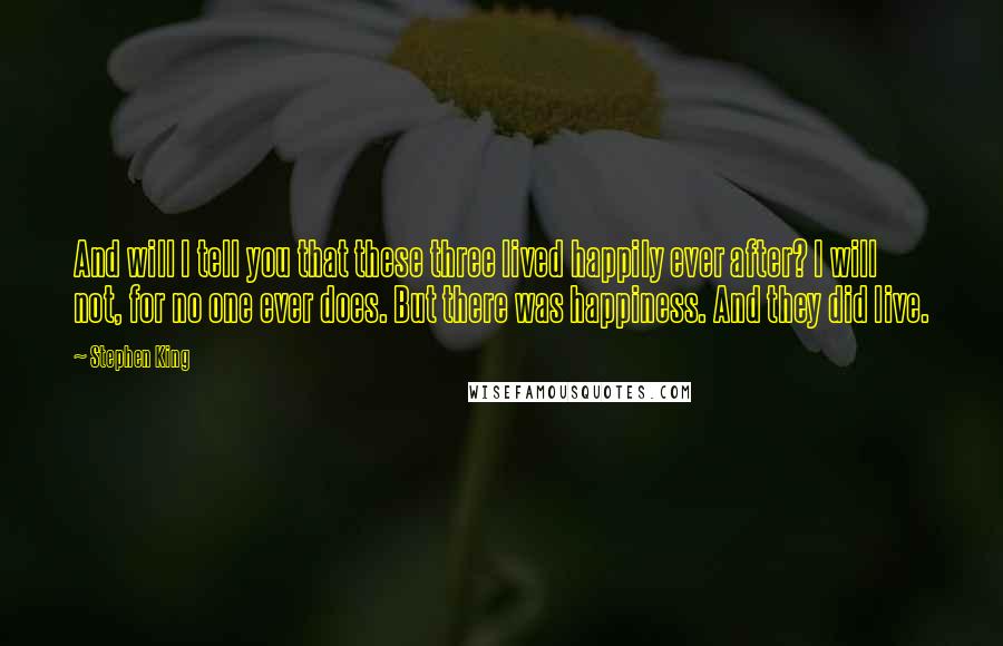 Stephen King Quotes: And will I tell you that these three lived happily ever after? I will not, for no one ever does. But there was happiness. And they did live.