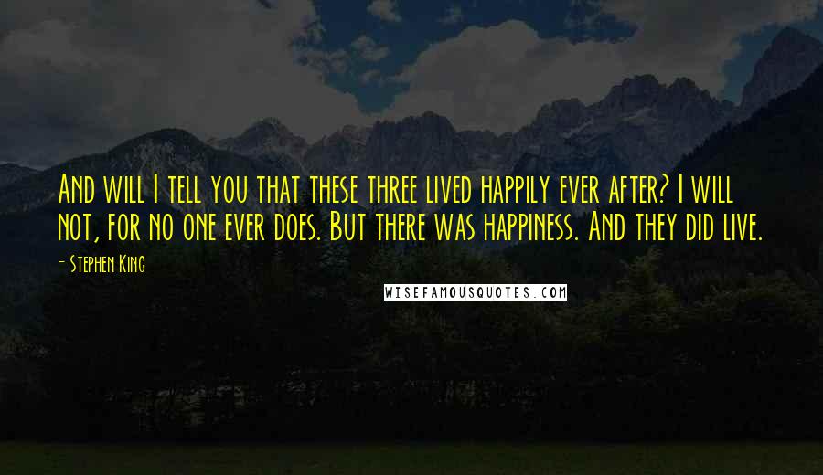 Stephen King Quotes: And will I tell you that these three lived happily ever after? I will not, for no one ever does. But there was happiness. And they did live.