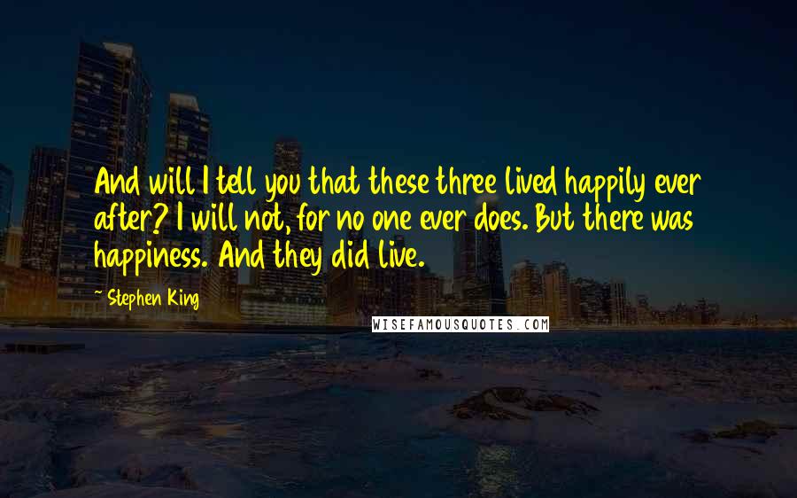 Stephen King Quotes: And will I tell you that these three lived happily ever after? I will not, for no one ever does. But there was happiness. And they did live.