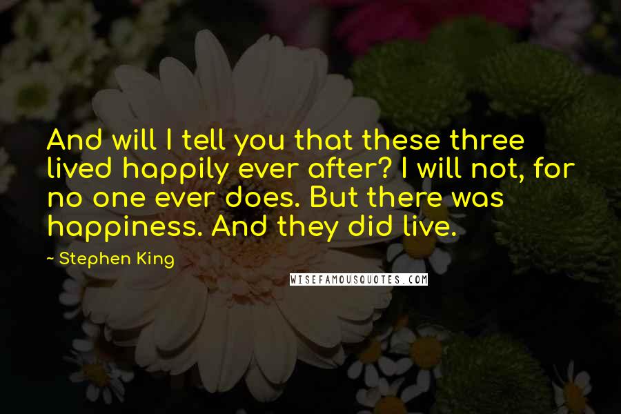 Stephen King Quotes: And will I tell you that these three lived happily ever after? I will not, for no one ever does. But there was happiness. And they did live.