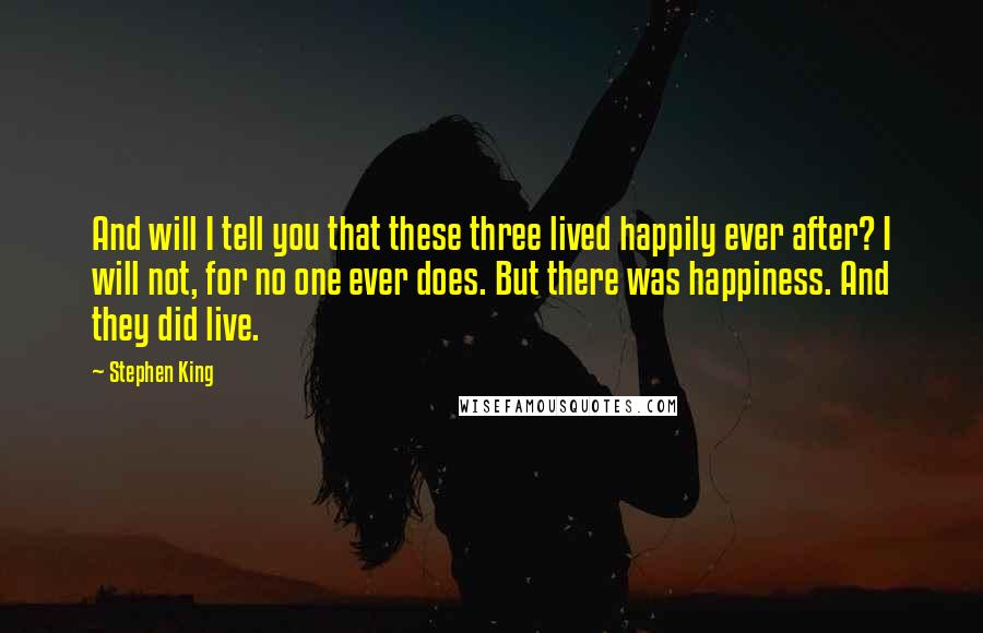 Stephen King Quotes: And will I tell you that these three lived happily ever after? I will not, for no one ever does. But there was happiness. And they did live.