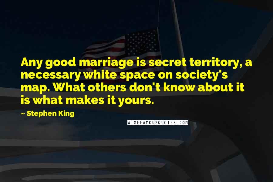 Stephen King Quotes: Any good marriage is secret territory, a necessary white space on society's map. What others don't know about it is what makes it yours.