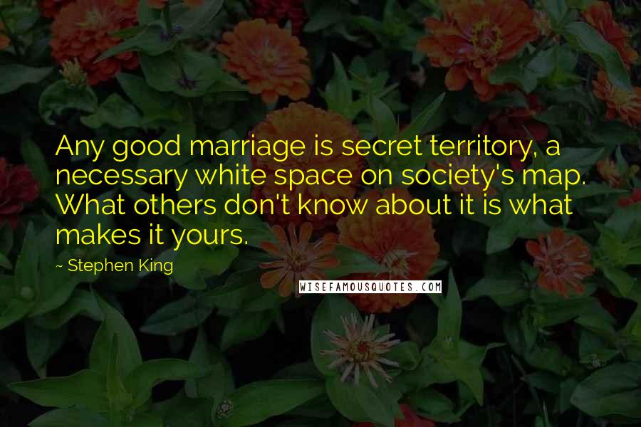 Stephen King Quotes: Any good marriage is secret territory, a necessary white space on society's map. What others don't know about it is what makes it yours.