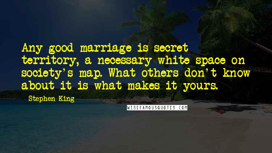 Stephen King Quotes: Any good marriage is secret territory, a necessary white space on society's map. What others don't know about it is what makes it yours.