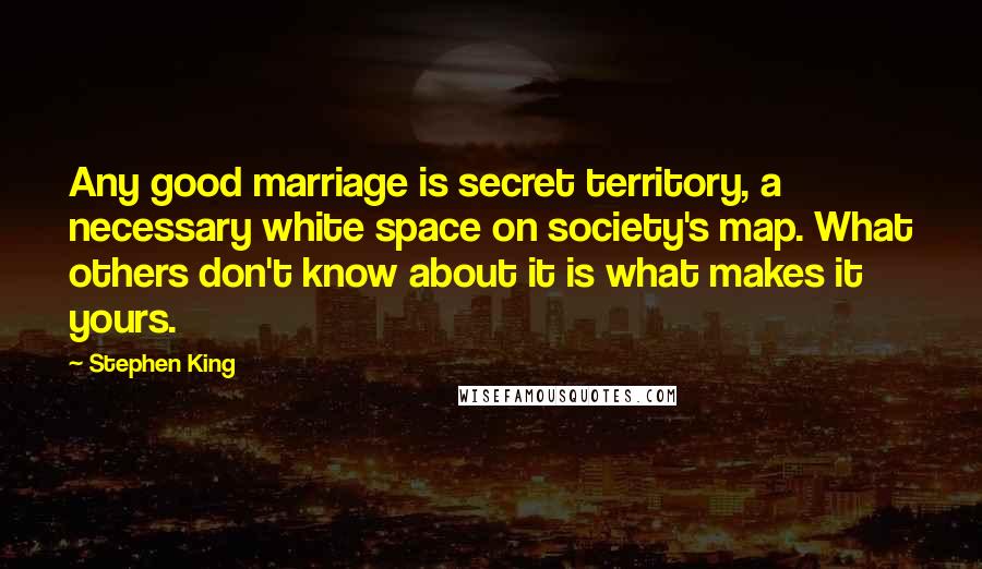 Stephen King Quotes: Any good marriage is secret territory, a necessary white space on society's map. What others don't know about it is what makes it yours.