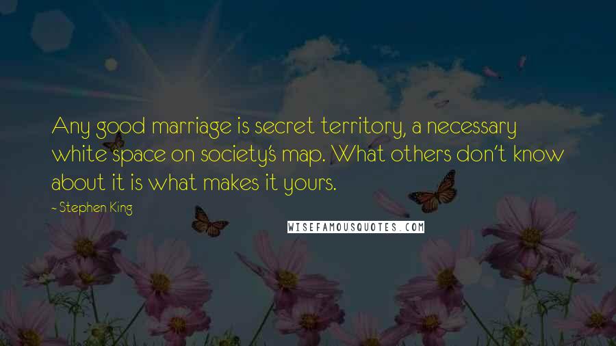 Stephen King Quotes: Any good marriage is secret territory, a necessary white space on society's map. What others don't know about it is what makes it yours.