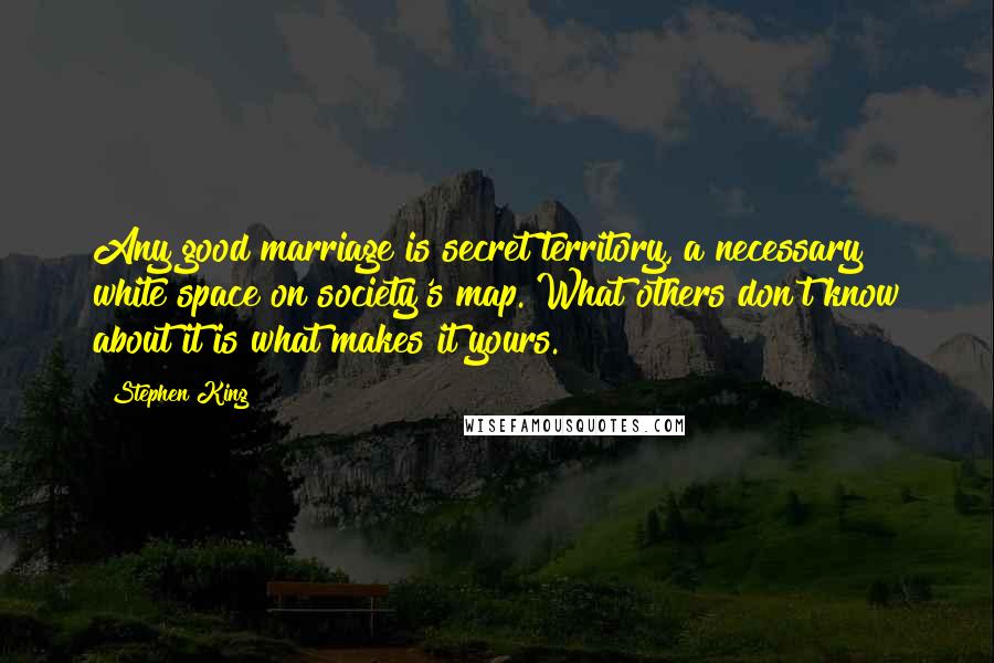 Stephen King Quotes: Any good marriage is secret territory, a necessary white space on society's map. What others don't know about it is what makes it yours.