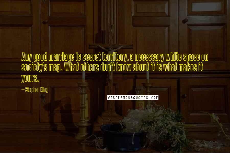 Stephen King Quotes: Any good marriage is secret territory, a necessary white space on society's map. What others don't know about it is what makes it yours.