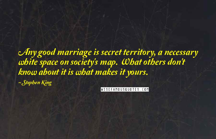 Stephen King Quotes: Any good marriage is secret territory, a necessary white space on society's map. What others don't know about it is what makes it yours.